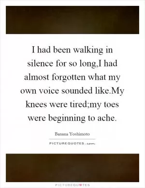 I had been walking in silence for so long,I had almost forgotten what my own voice sounded like.My knees were tired;my toes were beginning to ache Picture Quote #1