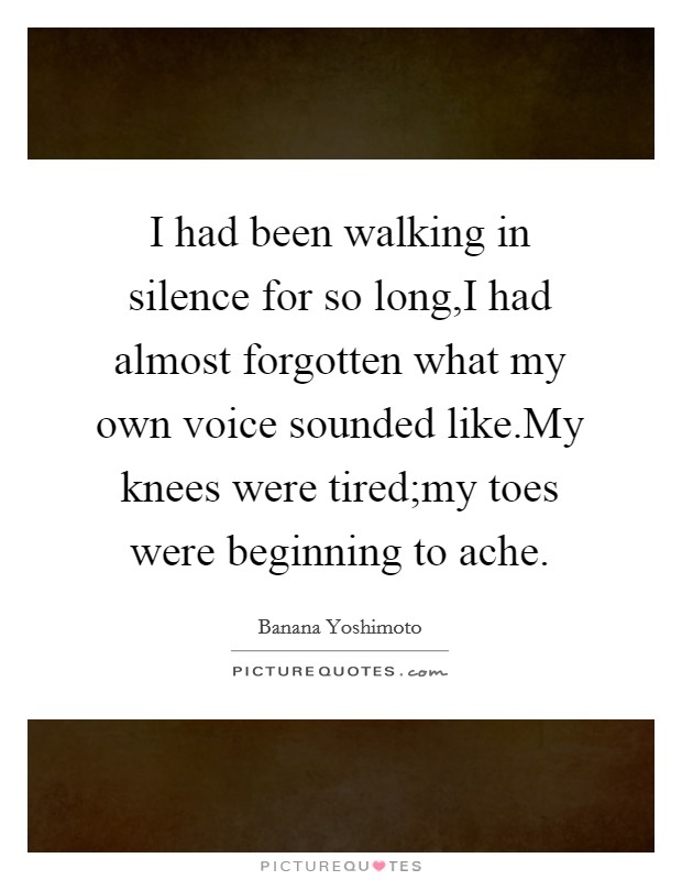 I had been walking in silence for so long,I had almost forgotten what my own voice sounded like.My knees were tired;my toes were beginning to ache. Picture Quote #1