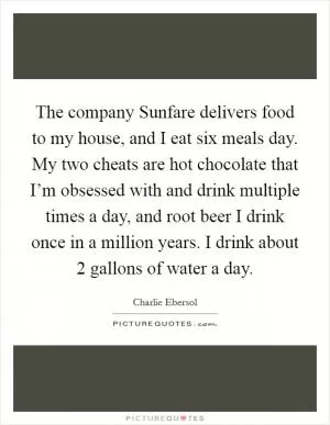 The company Sunfare delivers food to my house, and I eat six meals day. My two cheats are hot chocolate that I’m obsessed with and drink multiple times a day, and root beer I drink once in a million years. I drink about 2 gallons of water a day Picture Quote #1
