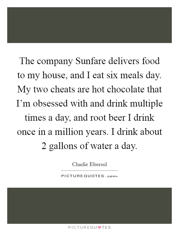 The company Sunfare delivers food to my house, and I eat six meals day. My two cheats are hot chocolate that I'm obsessed with and drink multiple times a day, and root beer I drink once in a million years. I drink about 2 gallons of water a day. Picture Quote #1