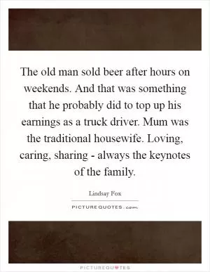 The old man sold beer after hours on weekends. And that was something that he probably did to top up his earnings as a truck driver. Mum was the traditional housewife. Loving, caring, sharing - always the keynotes of the family Picture Quote #1