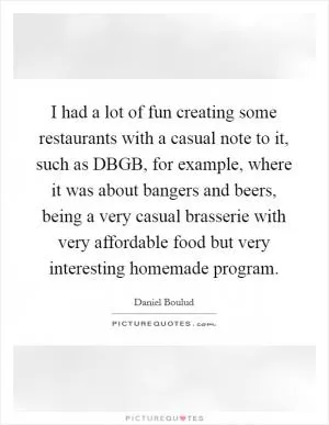 I had a lot of fun creating some restaurants with a casual note to it, such as DBGB, for example, where it was about bangers and beers, being a very casual brasserie with very affordable food but very interesting homemade program Picture Quote #1
