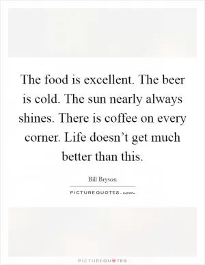 The food is excellent. The beer is cold. The sun nearly always shines. There is coffee on every corner. Life doesn’t get much better than this Picture Quote #1