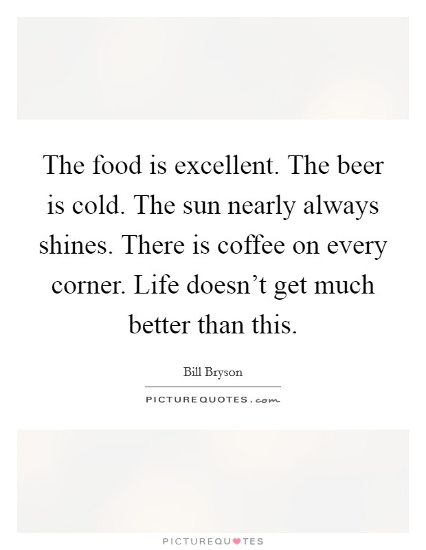 The food is excellent. The beer is cold. The sun nearly always shines. There is coffee on every corner. Life doesn't get much better than this. Picture Quote #1