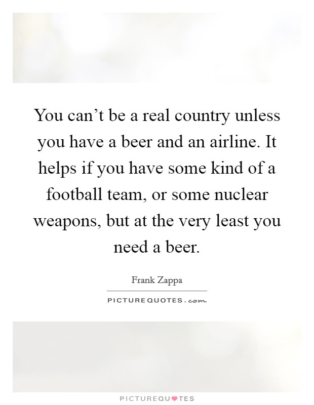 You can't be a real country unless you have a beer and an airline. It helps if you have some kind of a football team, or some nuclear weapons, but at the very least you need a beer. Picture Quote #1