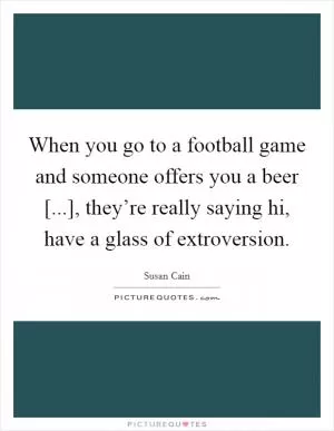When you go to a football game and someone offers you a beer [...], they’re really saying hi, have a glass of extroversion Picture Quote #1