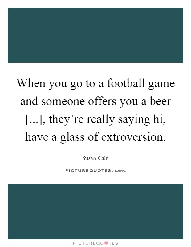 When you go to a football game and someone offers you a beer [...], they're really saying hi, have a glass of extroversion. Picture Quote #1