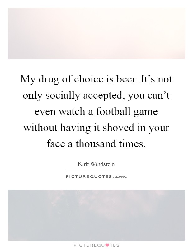 My drug of choice is beer. It's not only socially accepted, you can't even watch a football game without having it shoved in your face a thousand times. Picture Quote #1