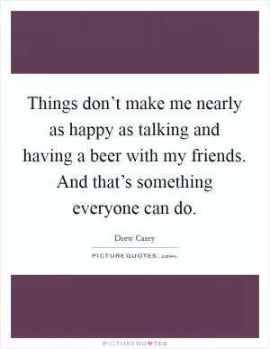 Things don’t make me nearly as happy as talking and having a beer with my friends. And that’s something everyone can do Picture Quote #1