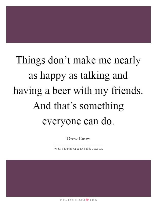 Things don't make me nearly as happy as talking and having a beer with my friends. And that's something everyone can do. Picture Quote #1