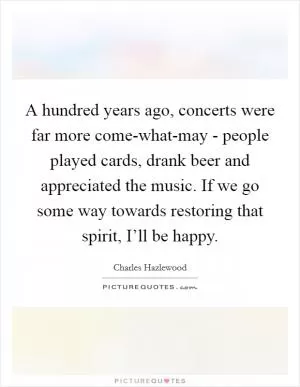 A hundred years ago, concerts were far more come-what-may - people played cards, drank beer and appreciated the music. If we go some way towards restoring that spirit, I’ll be happy Picture Quote #1