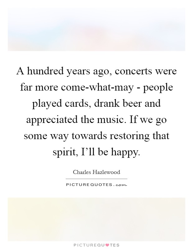 A hundred years ago, concerts were far more come-what-may - people played cards, drank beer and appreciated the music. If we go some way towards restoring that spirit, I'll be happy. Picture Quote #1