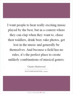 I want people to hear really exciting music played by the best, but in a context where they can clap when they want to, chase their toddlers, drink beer, take photos, get lost in the music and generally be themselves. And because a field has no rules, it’s the perfect place to create unlikely combinations of musical genres Picture Quote #1