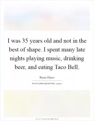 I was 35 years old and not in the best of shape. I spent many late nights playing music, drinking beer, and eating Taco Bell Picture Quote #1