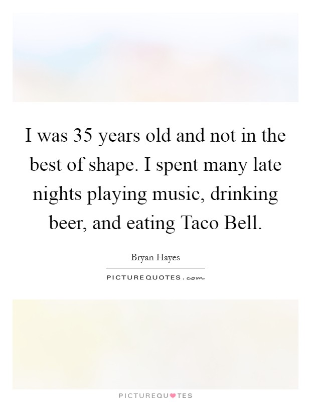 I was 35 years old and not in the best of shape. I spent many late nights playing music, drinking beer, and eating Taco Bell. Picture Quote #1