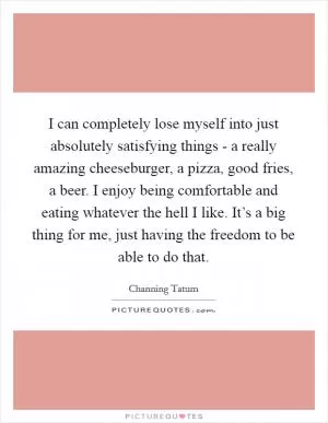 I can completely lose myself into just absolutely satisfying things - a really amazing cheeseburger, a pizza, good fries, a beer. I enjoy being comfortable and eating whatever the hell I like. It’s a big thing for me, just having the freedom to be able to do that Picture Quote #1