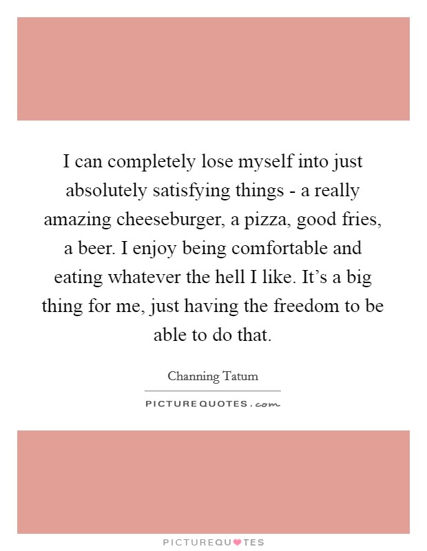 I can completely lose myself into just absolutely satisfying things - a really amazing cheeseburger, a pizza, good fries, a beer. I enjoy being comfortable and eating whatever the hell I like. It's a big thing for me, just having the freedom to be able to do that. Picture Quote #1