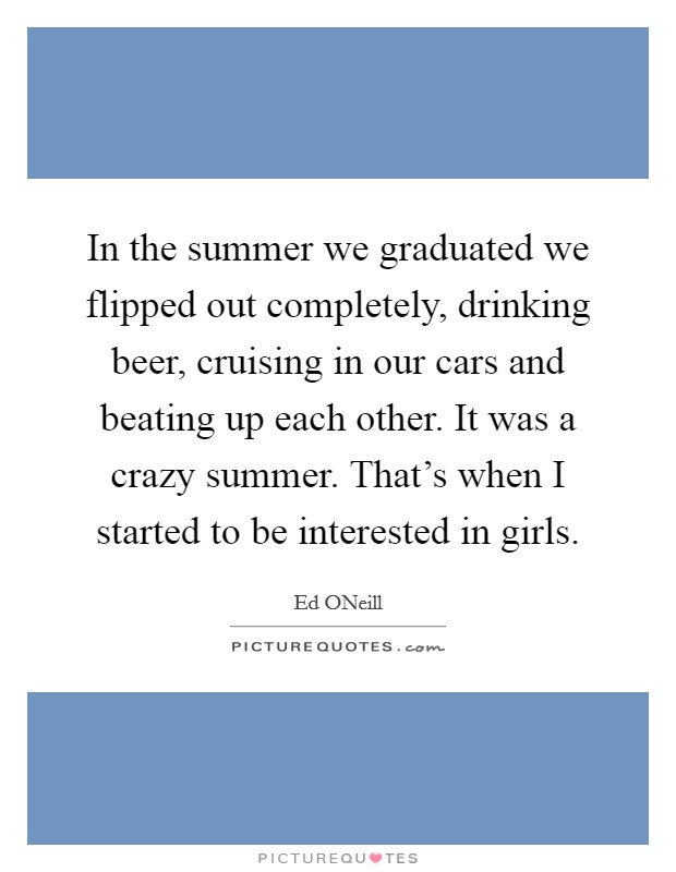 In the summer we graduated we flipped out completely, drinking beer, cruising in our cars and beating up each other. It was a crazy summer. That's when I started to be interested in girls. Picture Quote #1