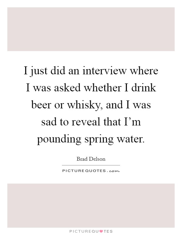 I just did an interview where I was asked whether I drink beer or whisky, and I was sad to reveal that I'm pounding spring water. Picture Quote #1
