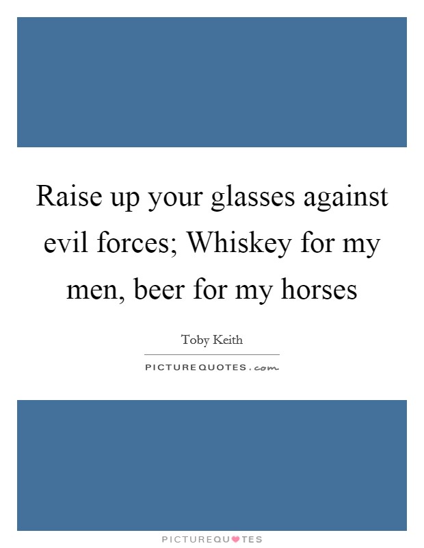 Raise up your glasses against evil forces; Whiskey for my men, beer for my horses Picture Quote #1