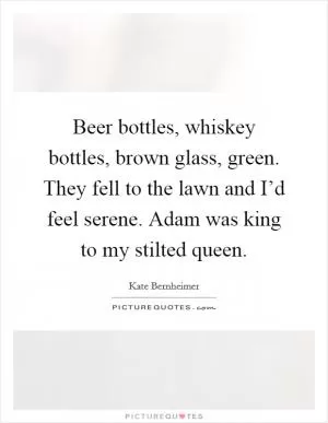 Beer bottles, whiskey bottles, brown glass, green. They fell to the lawn and I’d feel serene. Adam was king to my stilted queen Picture Quote #1