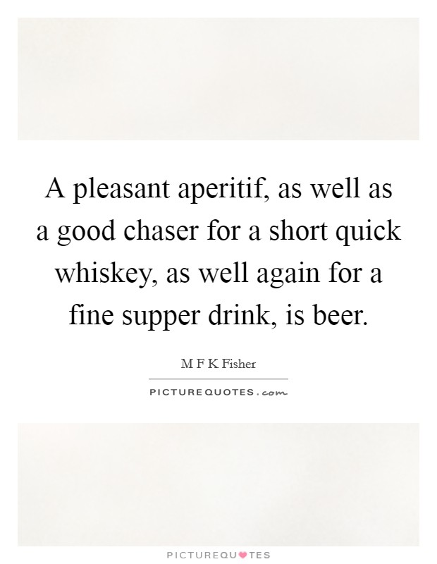 A pleasant aperitif, as well as a good chaser for a short quick whiskey, as well again for a fine supper drink, is beer. Picture Quote #1