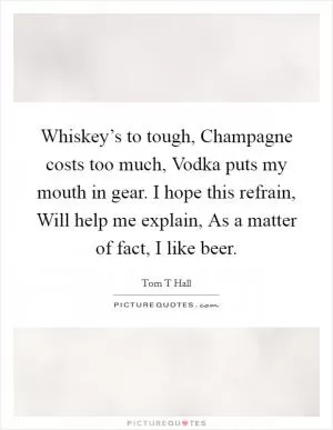 Whiskey’s to tough, Champagne costs too much, Vodka puts my mouth in gear. I hope this refrain, Will help me explain, As a matter of fact, I like beer Picture Quote #1
