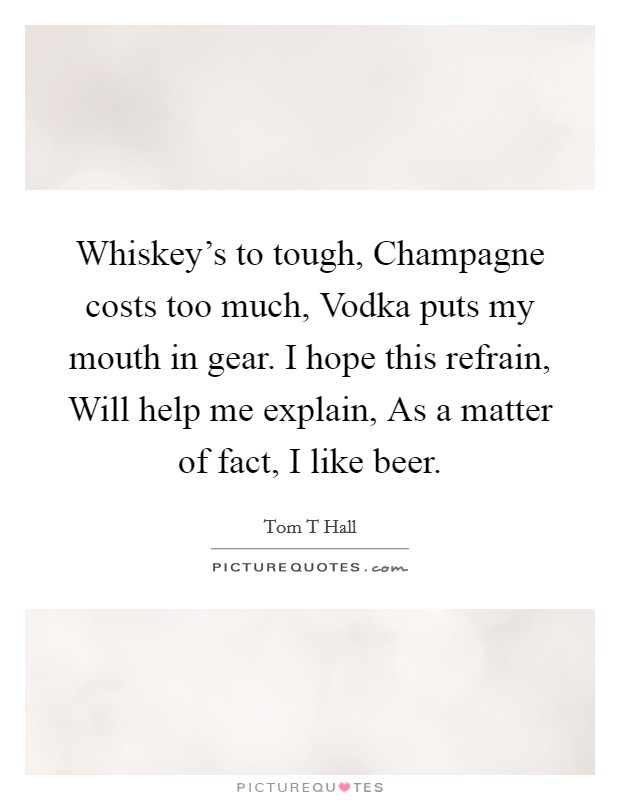 Whiskey's to tough, Champagne costs too much, Vodka puts my mouth in gear. I hope this refrain, Will help me explain, As a matter of fact, I like beer. Picture Quote #1