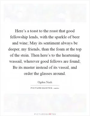 Here’s a toast to the roast that good fellowship lends, with the sparkle of beer and wine; May its sentiment always be deeper, my friends, than the foam at the top of the stein. Then here’s to the heartening wassail, wherever good fellows are found; Be its master instead of its vassal, and order the glasses around Picture Quote #1