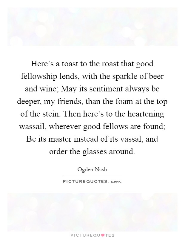Here's a toast to the roast that good fellowship lends, with the sparkle of beer and wine; May its sentiment always be deeper, my friends, than the foam at the top of the stein. Then here's to the heartening wassail, wherever good fellows are found; Be its master instead of its vassal, and order the glasses around. Picture Quote #1