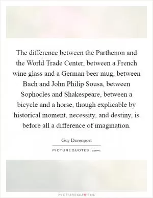 The difference between the Parthenon and the World Trade Center, between a French wine glass and a German beer mug, between Bach and John Philip Sousa, between Sophocles and Shakespeare, between a bicycle and a horse, though explicable by historical moment, necessity, and destiny, is before all a difference of imagination Picture Quote #1