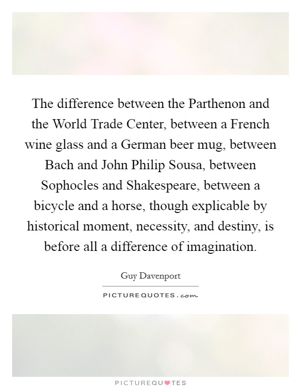 The difference between the Parthenon and the World Trade Center, between a French wine glass and a German beer mug, between Bach and John Philip Sousa, between Sophocles and Shakespeare, between a bicycle and a horse, though explicable by historical moment, necessity, and destiny, is before all a difference of imagination. Picture Quote #1