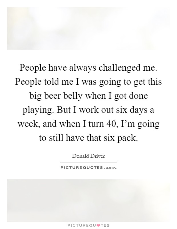 People have always challenged me. People told me I was going to get this big beer belly when I got done playing. But I work out six days a week, and when I turn 40, I'm going to still have that six pack. Picture Quote #1