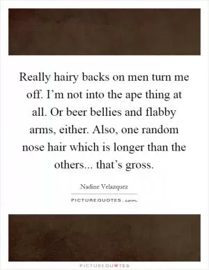 Really hairy backs on men turn me off. I’m not into the ape thing at all. Or beer bellies and flabby arms, either. Also, one random nose hair which is longer than the others... that’s gross Picture Quote #1
