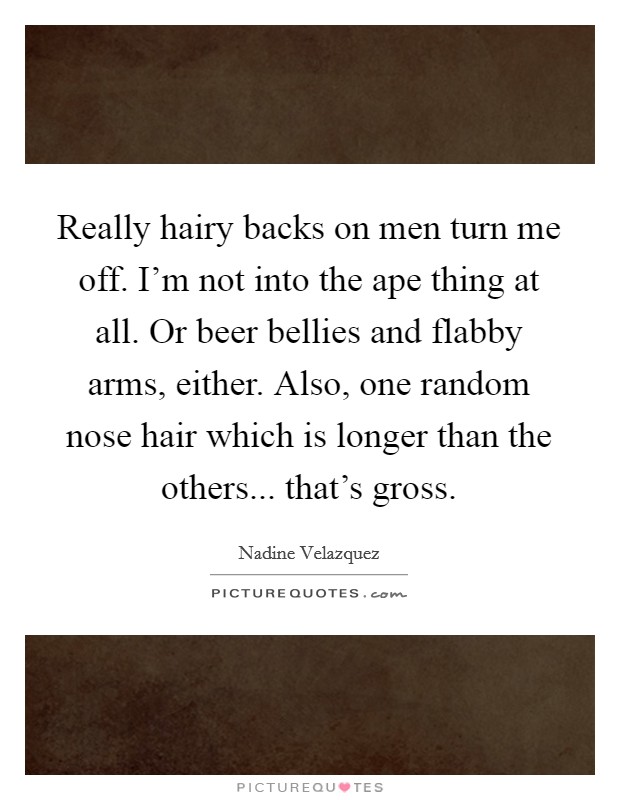 Really hairy backs on men turn me off. I'm not into the ape thing at all. Or beer bellies and flabby arms, either. Also, one random nose hair which is longer than the others... that's gross. Picture Quote #1
