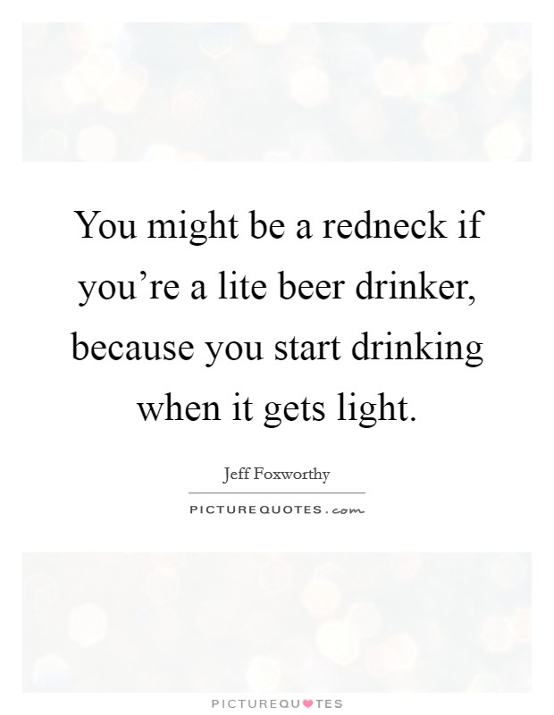 You might be a redneck if you're a lite beer drinker, because you start drinking when it gets light. Picture Quote #1