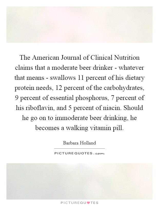 The American Journal of Clinical Nutrition claims that a moderate beer drinker - whatever that means - swallows 11 percent of his dietary protein needs, 12 percent of the carbohydrates, 9 percent of essential phosphorus, 7 percent of his riboflavin, and 5 percent of niacin. Should he go on to immoderate beer drinking, he becomes a walking vitamin pill. Picture Quote #1