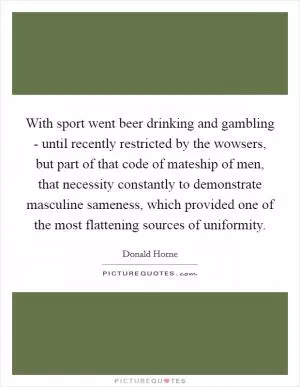 With sport went beer drinking and gambling - until recently restricted by the wowsers, but part of that code of mateship of men, that necessity constantly to demonstrate masculine sameness, which provided one of the most flattening sources of uniformity Picture Quote #1