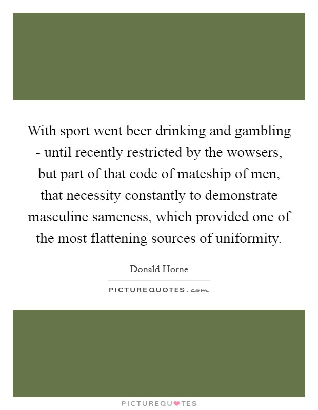 With sport went beer drinking and gambling - until recently restricted by the wowsers, but part of that code of mateship of men, that necessity constantly to demonstrate masculine sameness, which provided one of the most flattening sources of uniformity. Picture Quote #1