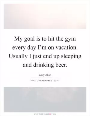 My goal is to hit the gym every day I’m on vacation. Usually I just end up sleeping and drinking beer Picture Quote #1