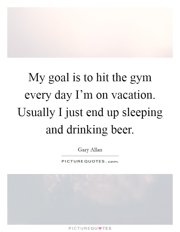 My goal is to hit the gym every day I'm on vacation. Usually I just end up sleeping and drinking beer. Picture Quote #1