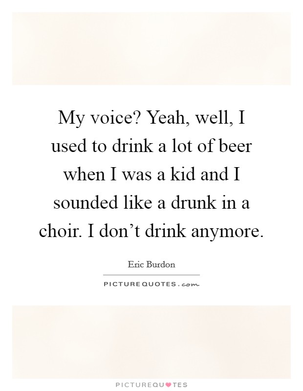 My voice? Yeah, well, I used to drink a lot of beer when I was a kid and I sounded like a drunk in a choir. I don't drink anymore. Picture Quote #1