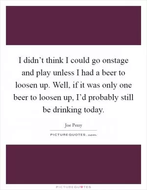 I didn’t think I could go onstage and play unless I had a beer to loosen up. Well, if it was only one beer to loosen up, I’d probably still be drinking today Picture Quote #1