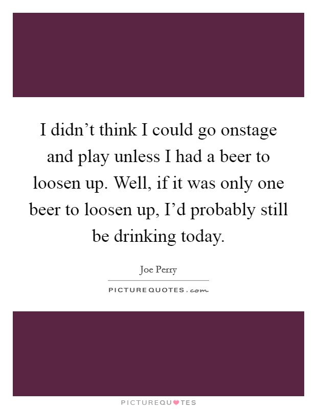 I didn't think I could go onstage and play unless I had a beer to loosen up. Well, if it was only one beer to loosen up, I'd probably still be drinking today. Picture Quote #1