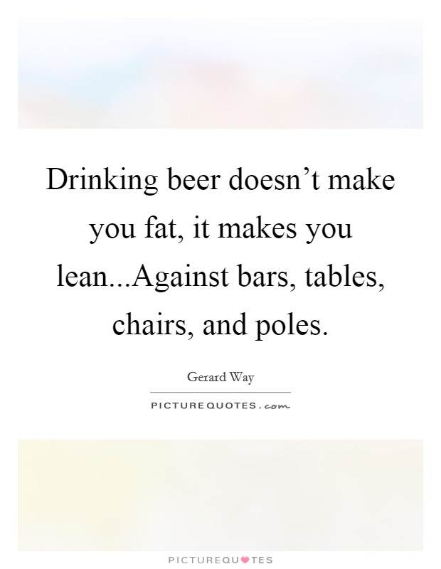 Drinking beer doesn't make you fat, it makes you lean...Against bars, tables, chairs, and poles. Picture Quote #1