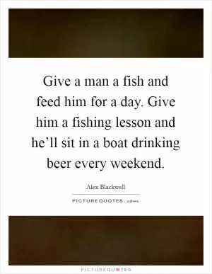Give a man a fish and feed him for a day. Give him a fishing lesson and he’ll sit in a boat drinking beer every weekend Picture Quote #1