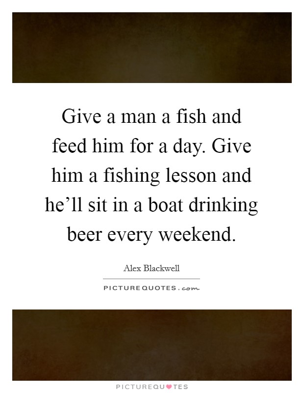 Give a man a fish and feed him for a day. Give him a fishing lesson and he'll sit in a boat drinking beer every weekend. Picture Quote #1