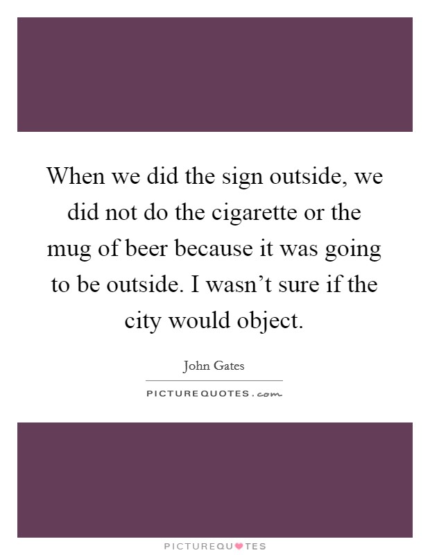 When we did the sign outside, we did not do the cigarette or the mug of beer because it was going to be outside. I wasn't sure if the city would object. Picture Quote #1