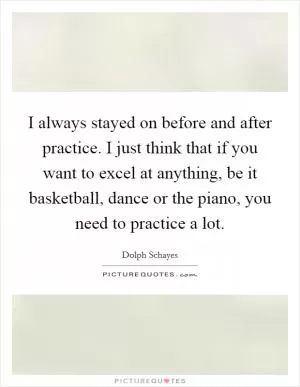 I always stayed on before and after practice. I just think that if you want to excel at anything, be it basketball, dance or the piano, you need to practice a lot Picture Quote #1