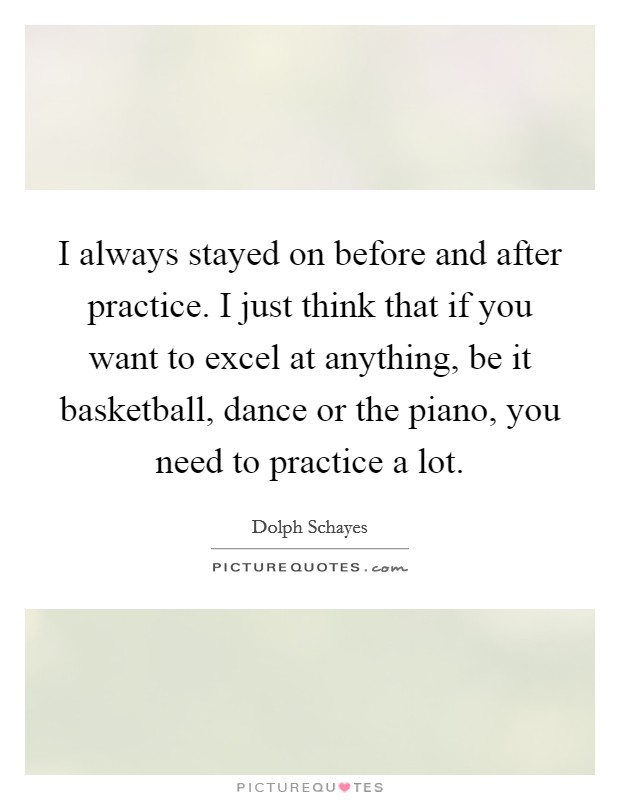 I always stayed on before and after practice. I just think that if you want to excel at anything, be it basketball, dance or the piano, you need to practice a lot. Picture Quote #1